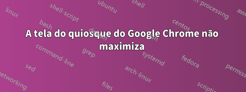 A tela do quiosque do Google Chrome não maximiza