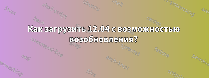 Как загрузить 12.04 с возможностью возобновления?