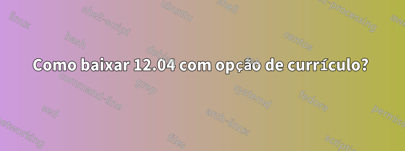 Como baixar 12.04 com opção de currículo?