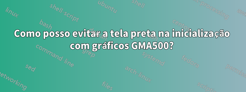 Como posso evitar a tela preta na inicialização com gráficos GMA500?