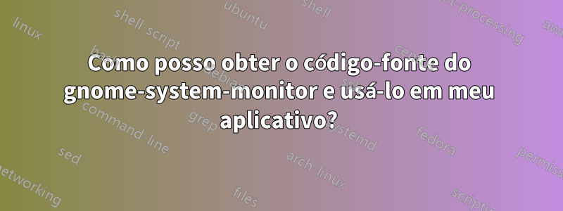 Como posso obter o código-fonte do gnome-system-monitor e usá-lo em meu aplicativo?