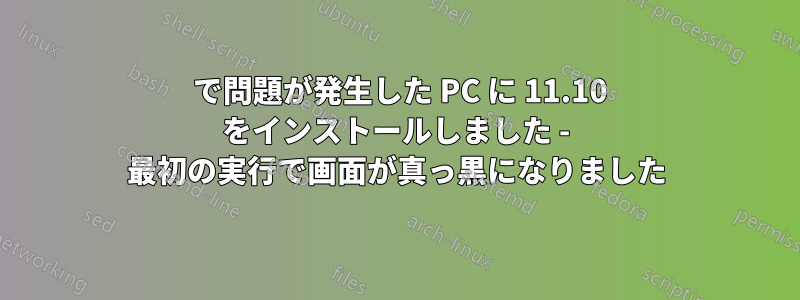 9 で問題が発生した PC に 11.10 をインストールしました - 最初の実行で画面が真っ黒になりました