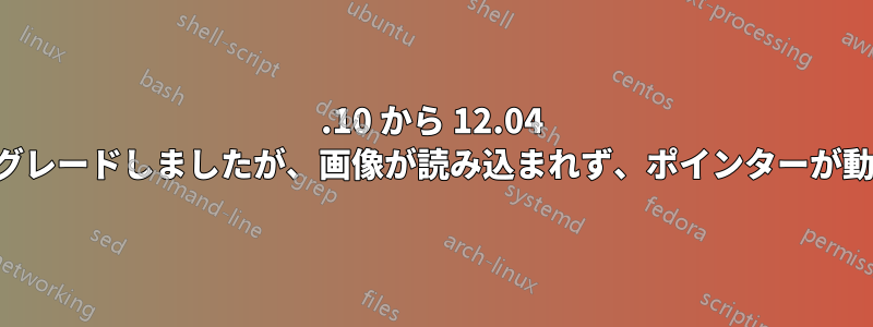 11.10 から 12.04 にアップグレードしましたが、画像が読み込まれず、ポインターが動きません