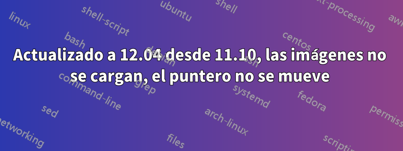 Actualizado a 12.04 desde 11.10, las imágenes no se cargan, el puntero no se mueve