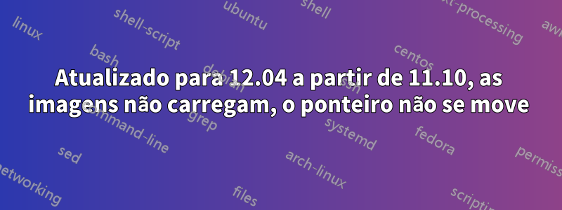 Atualizado para 12.04 a partir de 11.10, as imagens não carregam, o ponteiro não se move