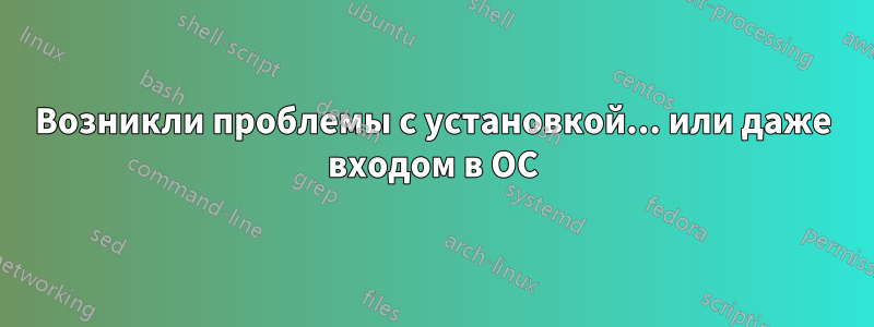 Возникли проблемы с установкой... или даже входом в ОС