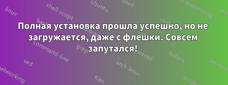 Полная установка прошла успешно, но не загружается, даже с флешки. Совсем запутался!