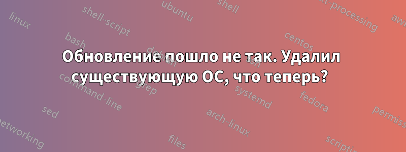 Обновление пошло не так. Удалил существующую ОС, что теперь? 