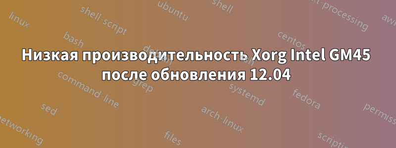 Низкая производительность Xorg Intel GM45 после обновления 12.04