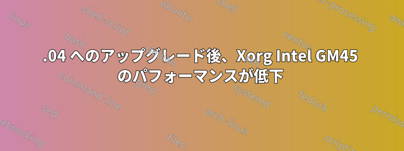 12.04 へのアップグレード後、Xorg Intel GM45 のパフォーマンスが低下