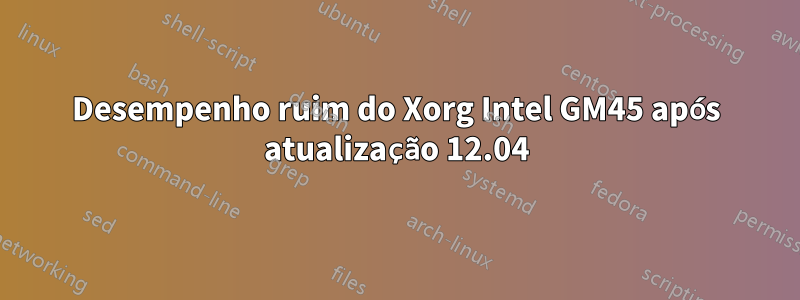 Desempenho ruim do Xorg Intel GM45 após atualização 12.04