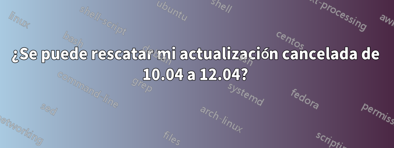 ¿Se puede rescatar mi actualización cancelada de 10.04 a 12.04?