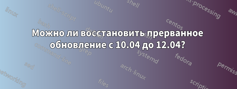 Можно ли восстановить прерванное обновление с 10.04 до 12.04?