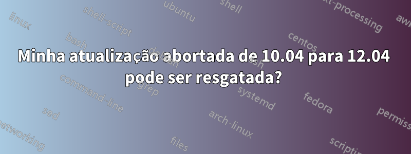 Minha atualização abortada de 10.04 para 12.04 pode ser resgatada?