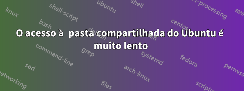 O acesso à pasta compartilhada do Ubuntu é muito lento