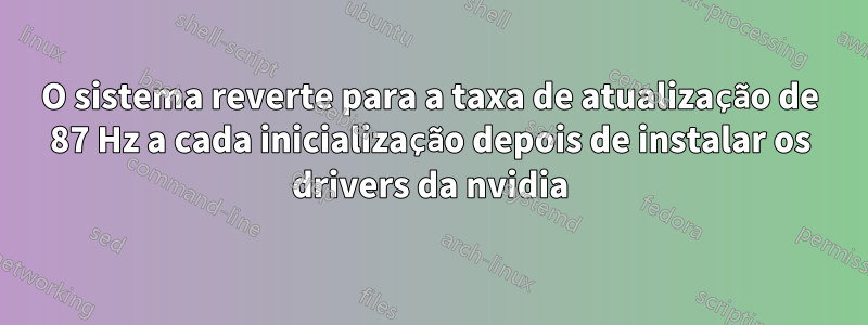 O sistema reverte para a taxa de atualização de 87 Hz a cada inicialização depois de instalar os drivers da nvidia