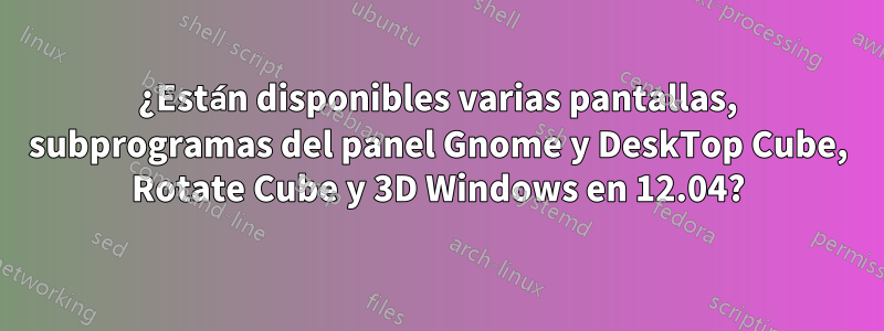 ¿Están disponibles varias pantallas, subprogramas del panel Gnome y DeskTop Cube, Rotate Cube y 3D Windows en 12.04?