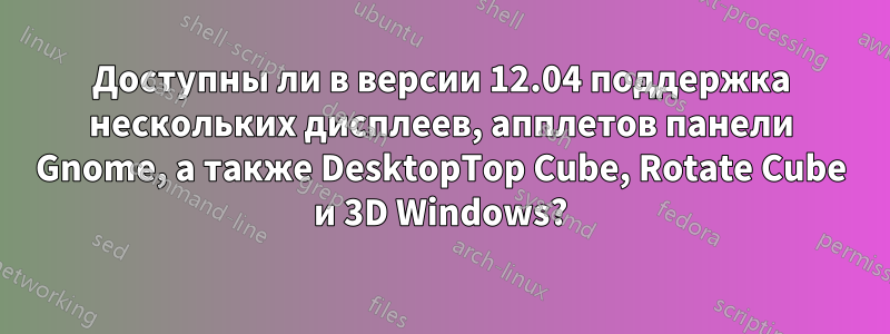 Доступны ли в версии 12.04 поддержка нескольких дисплеев, апплетов панели Gnome, а также DesktopTop Cube, Rotate Cube и 3D Windows?