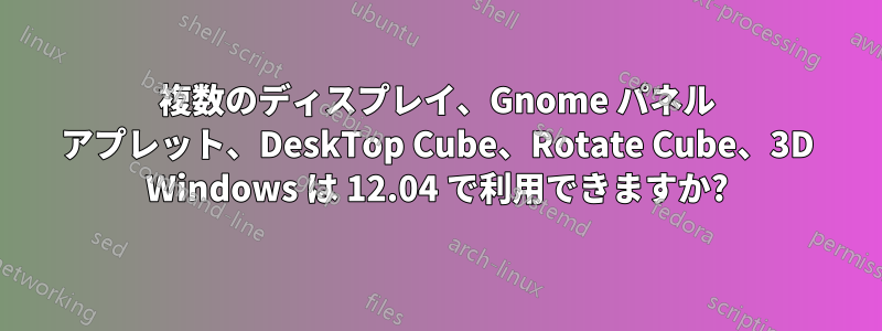 複数のディスプレイ、Gnome パネル アプレット、DeskTop Cube、Rotate Cube、3D Windows は 12.04 で利用できますか?