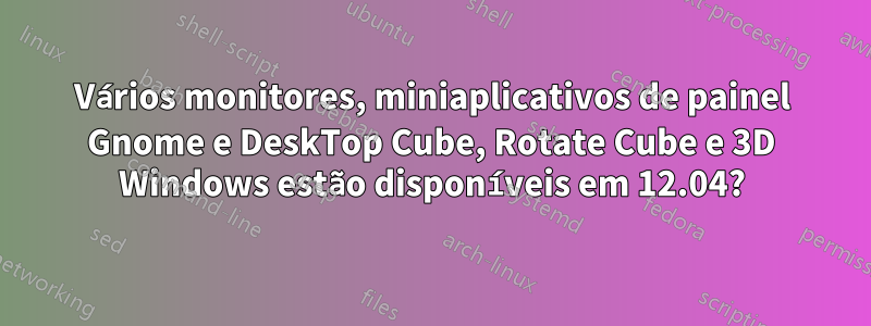 Vários monitores, miniaplicativos de painel Gnome e DeskTop Cube, Rotate Cube e 3D Windows estão disponíveis em 12.04?