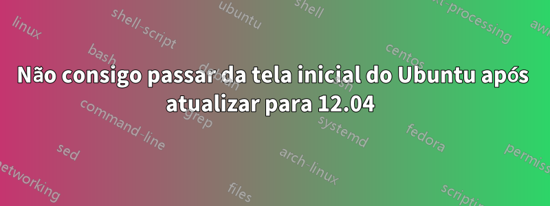 Não consigo passar da tela inicial do Ubuntu após atualizar para 12.04 