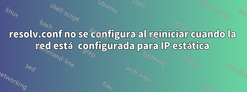 resolv.conf no se configura al reiniciar cuando la red está configurada para IP estática