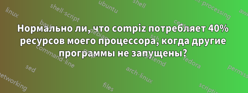 Нормально ли, что compiz потребляет 40% ресурсов моего процессора, когда другие программы не запущены?