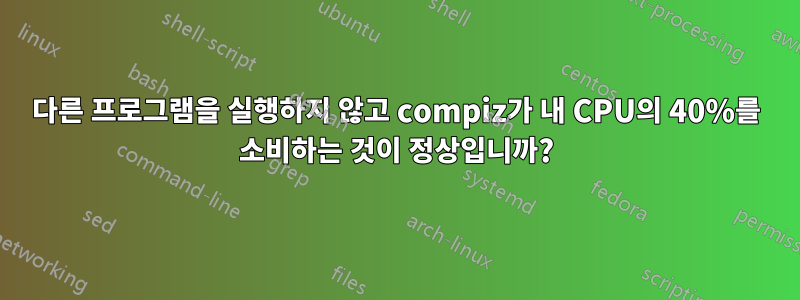 다른 프로그램을 실행하지 않고 compiz가 내 CPU의 40%를 소비하는 것이 정상입니까?