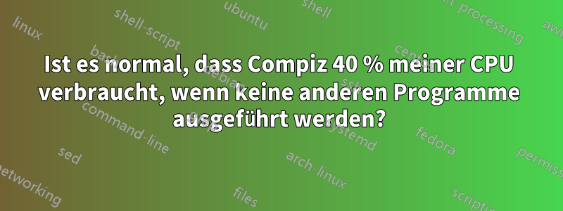Ist es normal, dass Compiz 40 % meiner CPU verbraucht, wenn keine anderen Programme ausgeführt werden?