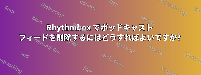 Rhythmbox でポッドキャスト フィードを削除するにはどうすればよいですか?