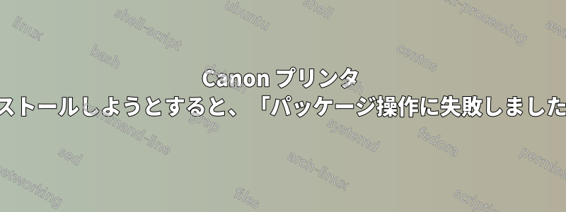Canon プリンタ ドライバをインストールしようとすると、「パッケージ操作に失敗しました」と表示される