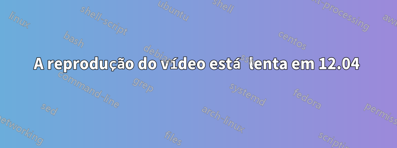 A reprodução do vídeo está lenta em 12.04