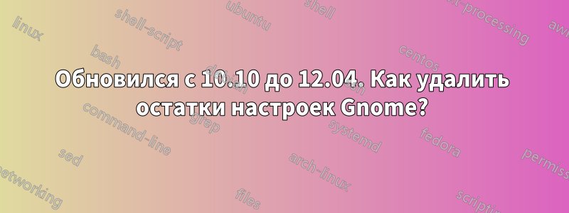 Обновился с 10.10 до 12.04. Как удалить остатки настроек Gnome?