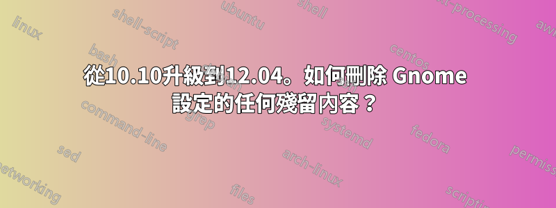 從10.10升級到12.04。如何刪除 Gnome 設定的任何殘留內容？