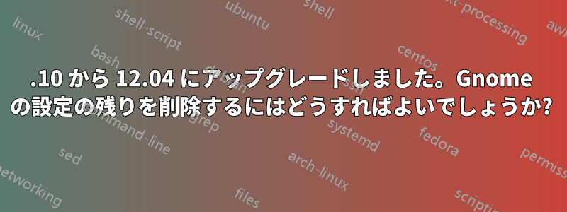 10.10 から 12.04 にアップグレードしました。Gnome の設定の残りを削除するにはどうすればよいでしょうか?