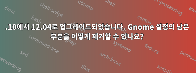 10.10에서 12.04로 업그레이드되었습니다. Gnome 설정의 남은 부분을 어떻게 제거할 수 있나요?
