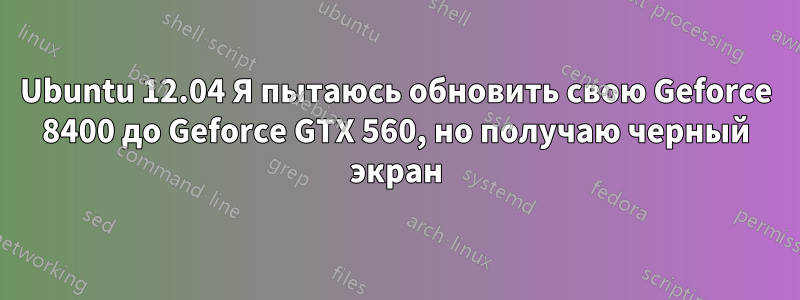 Ubuntu 12.04 Я пытаюсь обновить свою Geforce 8400 до Geforce GTX 560, но получаю черный экран