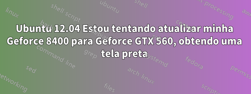 Ubuntu 12.04 Estou tentando atualizar minha Geforce 8400 para Geforce GTX 560, obtendo uma tela preta