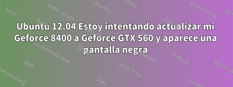 Ubuntu 12.04 Estoy intentando actualizar mi Geforce 8400 a Geforce GTX 560 y aparece una pantalla negra