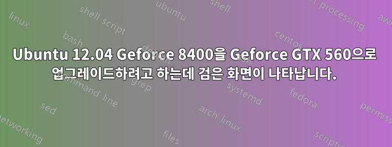 Ubuntu 12.04 Geforce 8400을 Geforce GTX 560으로 업그레이드하려고 하는데 검은 화면이 나타납니다.