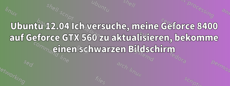 Ubuntu 12.04 Ich versuche, meine Geforce 8400 auf Geforce GTX 560 zu aktualisieren, bekomme einen schwarzen Bildschirm