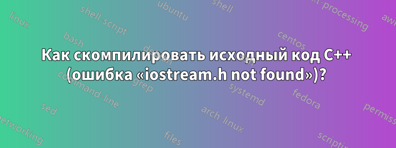 Как скомпилировать исходный код C++ (ошибка «iostream.h not found»)?