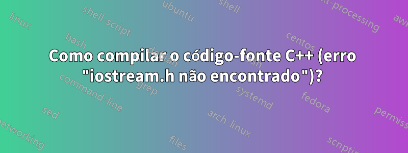Como compilar o código-fonte C++ (erro "iostream.h não encontrado")?