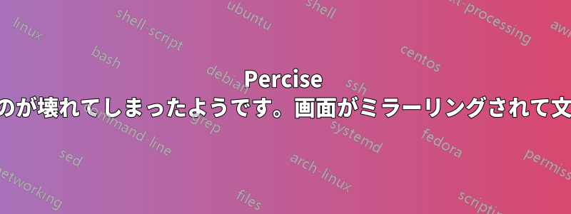 Percise へのアップデートにより、表示に関するすべてのものが壊れてしまったようです。画面がミラーリングされて文字化けし、まったく読めません。助けてください。