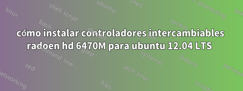 cómo instalar controladores intercambiables radoen hd 6470M para ubuntu 12.04 LTS 