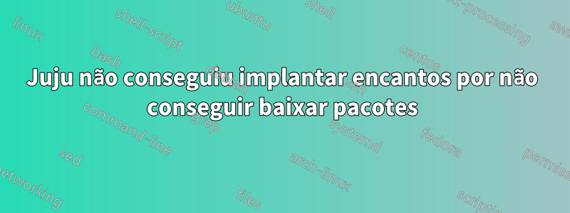 Juju não conseguiu implantar encantos por não conseguir baixar pacotes