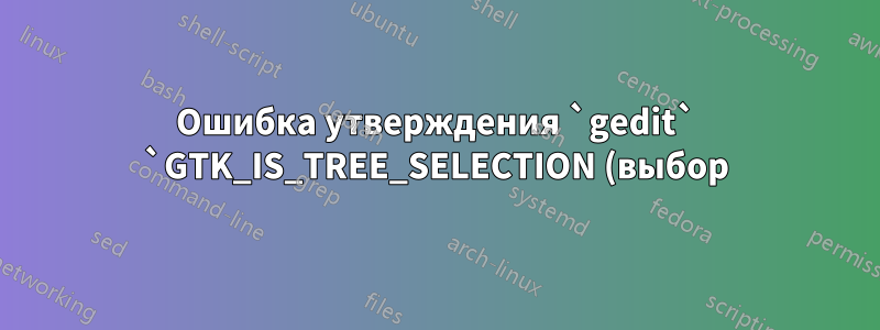Ошибка утверждения `gedit` `GTK_IS_TREE_SELECTION (выбор)`