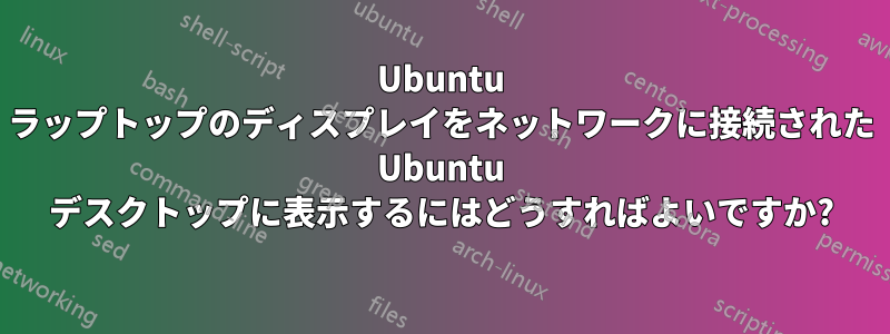 Ubuntu ラップトップのディスプレイをネットワークに接続された Ubuntu デスクトップに表示するにはどうすればよいですか?