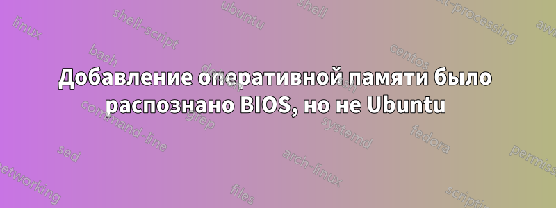Добавление оперативной памяти было распознано BIOS, но не Ubuntu