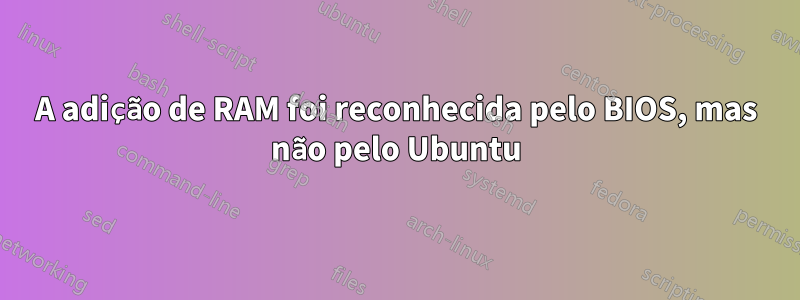 A adição de RAM foi reconhecida pelo BIOS, mas não pelo Ubuntu